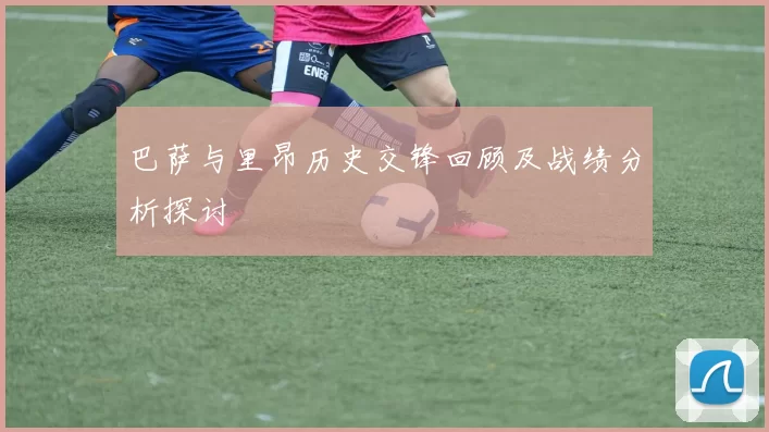 巴萨与里昂历史交锋回顾及战绩分析探讨