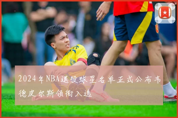 2024年NBA退役球星名单正式公布韦德皮尔斯领衔入选