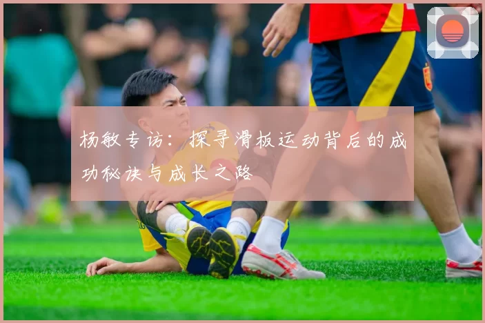 杨敏专访：探寻滑板运动背后的成功秘诀与成长之路