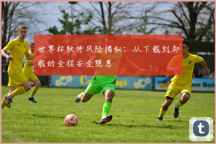 世界杯软件风险揭秘：从下载到卸载的全程安全隐患